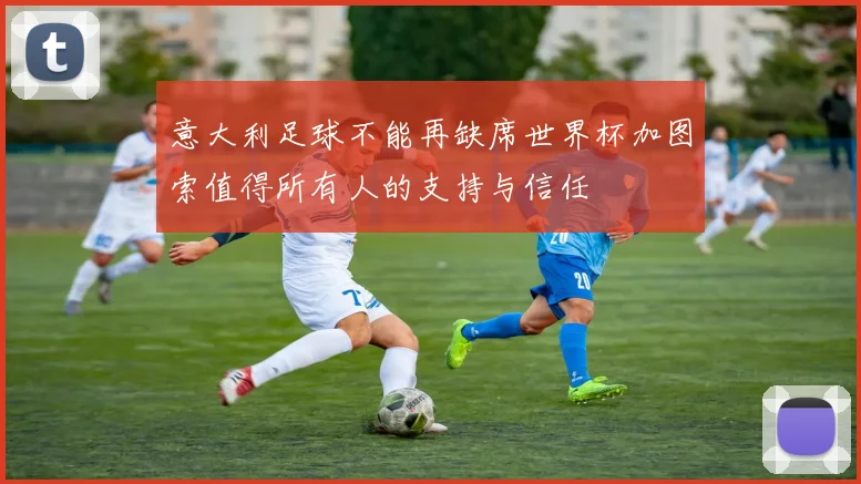 意大利足球不能再缺席世界杯加图索值得所有人的支持与信任