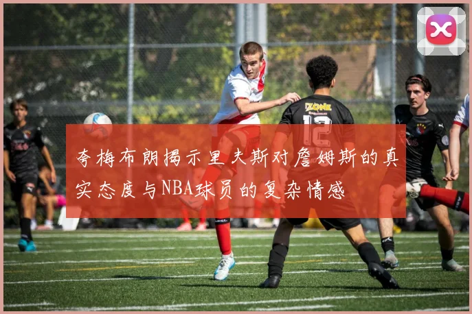 夸梅布朗揭示里夫斯对詹姆斯的真实态度与NBA球员的复杂情感
