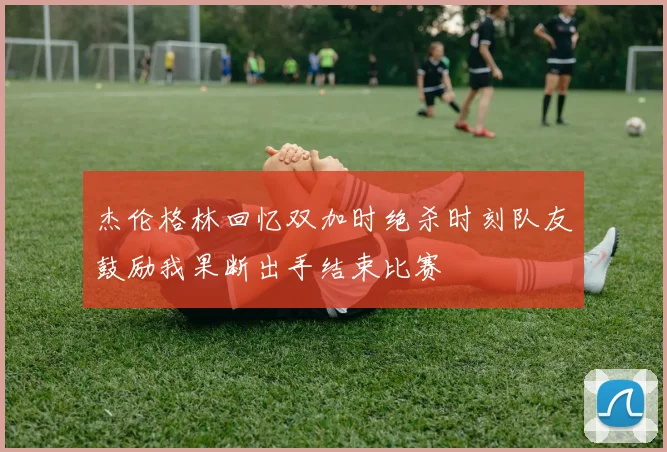 杰伦格林回忆双加时绝杀时刻队友鼓励我果断出手结束比赛
