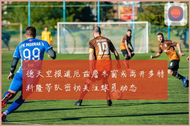 德天空报道厄兹詹冬窗或离开多特科隆等队密切关注球员动态