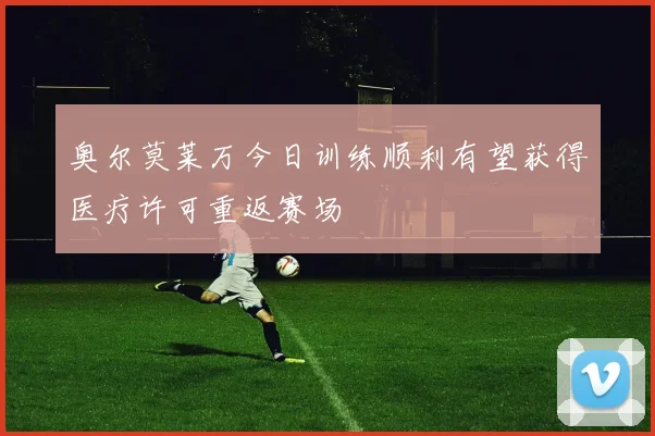 奥尔莫莱万今日训练顺利有望获得医疗许可重返赛场