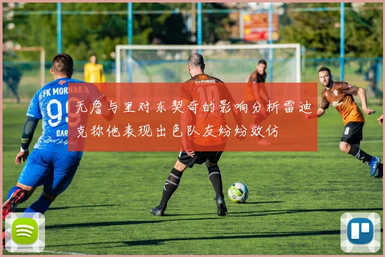 无詹与里对东契奇的影响分析雷迪克称他表现出色队友纷纷效仿
