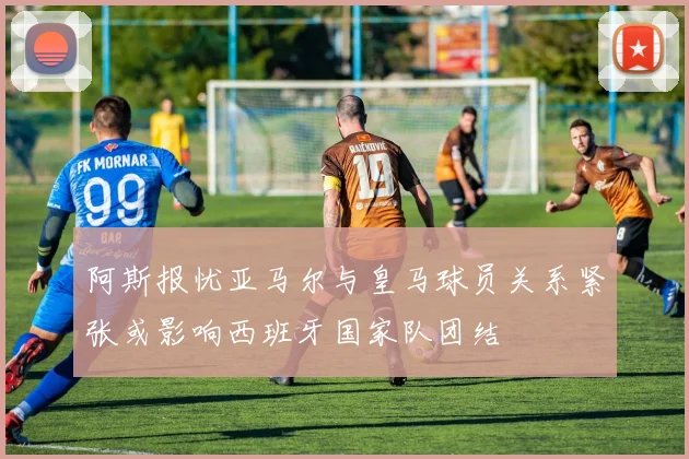 阿斯报忧亚马尔与皇马球员关系紧张或影响西班牙国家队团结