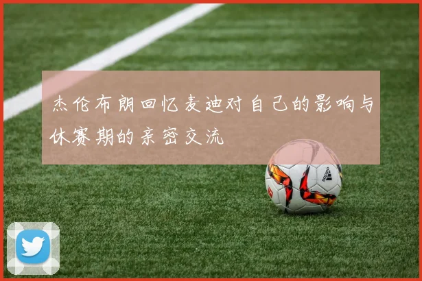 杰伦布朗回忆麦迪对自己的影响与休赛期的亲密交流