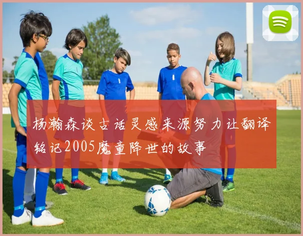 杨瀚森谈古话灵感来源努力让翻译铭记2005魔童降世的故事