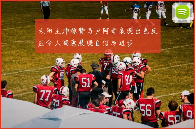 太阳主帅称赞马卢阿奇表现出色反应令人满意展现自信与进步