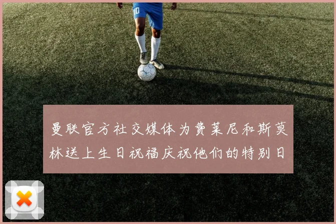 曼联官方社交媒体为费莱尼和斯莫林送上生日祝福庆祝他们的特别日子