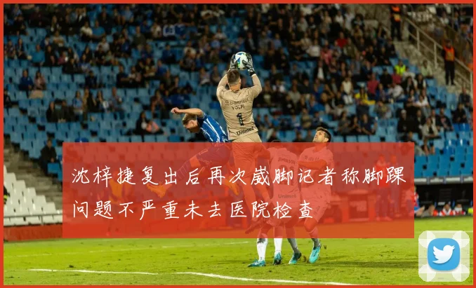 沈梓捷复出后再次崴脚记者称脚踝问题不严重未去医院检查