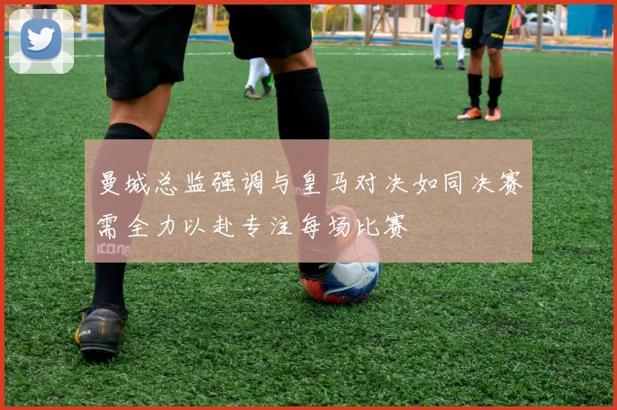 曼城总监强调与皇马对决如同决赛需全力以赴专注每场比赛