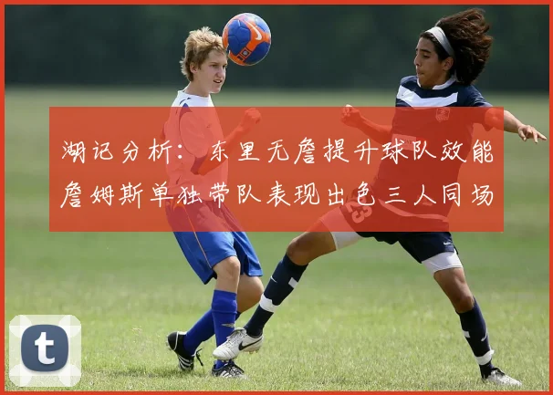 湖记分析：东里无詹提升球队效能詹姆斯单独带队表现出色三人同场反而下滑