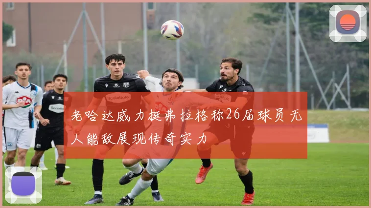 老哈达威力挺弗拉格称26届球员无人能敌展现传奇实力