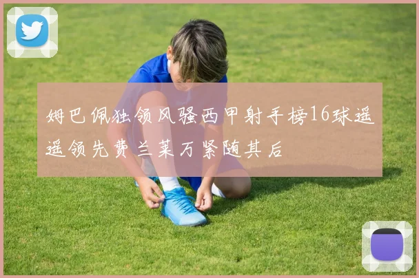 姆巴佩独领风骚西甲射手榜16球遥遥领先费兰莱万紧随其后