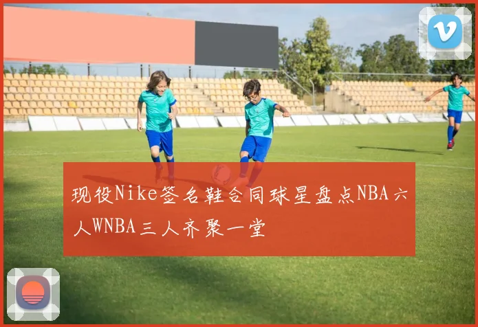 现役Nike签名鞋合同球星盘点NBA六人WNBA三人齐聚一堂