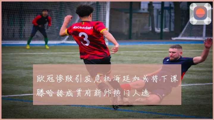 欧冠惨败引发危机海廷加或将下课滕哈赫成贾府新帅热门人选