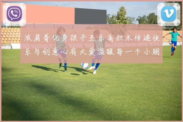 浓眉哥化身孩子王乐高积木传递快乐与创意心有大爱温暖每一个小朋友