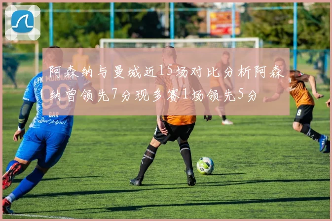 阿森纳与曼城近15场对比分析阿森纳曾领先7分现多赛1场领先5分