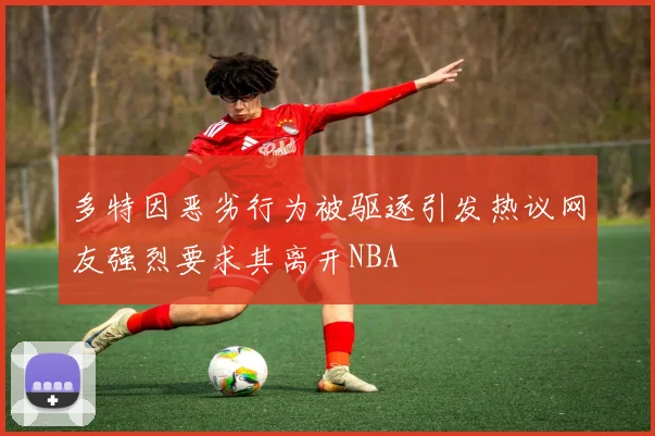 多特因恶劣行为被驱逐引发热议网友强烈要求其离开NBA