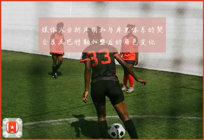 媒体人分析库明加与库里体系的契合度及巴特勒加盟后的角色变化