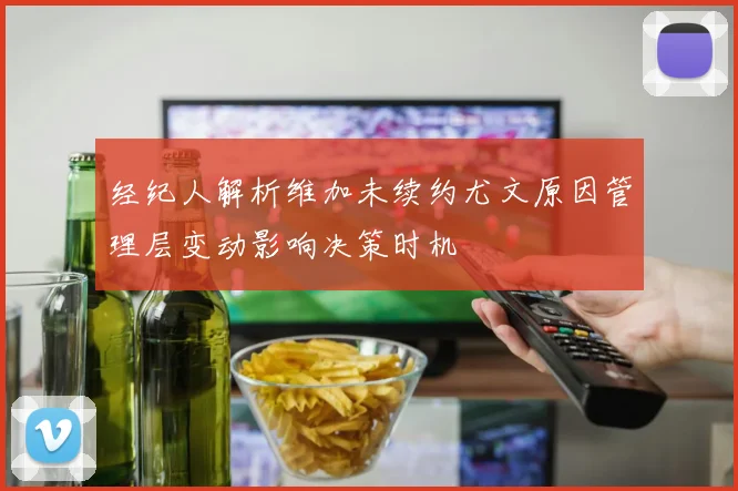 经纪人解析维加未续约尤文原因管理层变动影响决策时机