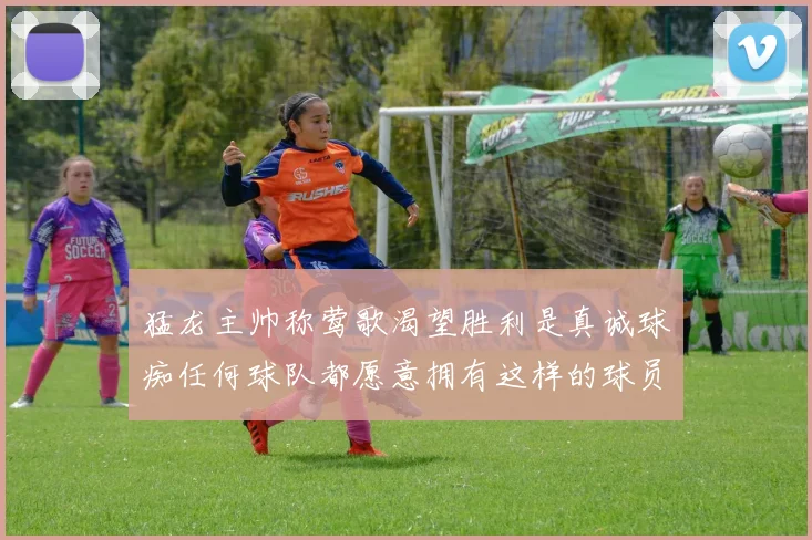 猛龙主帅称莺歌渴望胜利是真诚球痴任何球队都愿意拥有这样的球员